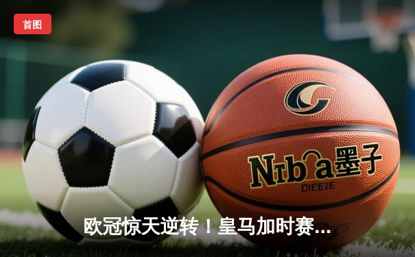 欧冠惊天逆转！皇马加时赛3-2淘汰拜仁，维尼修斯绝杀引爆伯纳乌