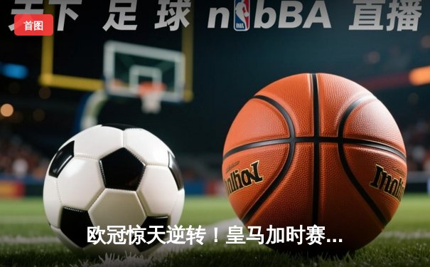欧冠惊天逆转！皇马加时赛3-2淘汰曼城，本泽马戴帽创纪录
